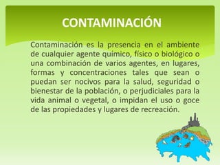 Contaminación es la presencia en el ambiente
de cualquier agente químico, físico o biológico o
una combinación de varios agentes, en lugares,
formas y concentraciones tales que sean o
puedan ser nocivos para la salud, seguridad o
bienestar de la población, o perjudiciales para la
vida animal o vegetal, o impidan el uso o goce
de las propiedades y lugares de recreación.
CONTAMINACIÓN
 