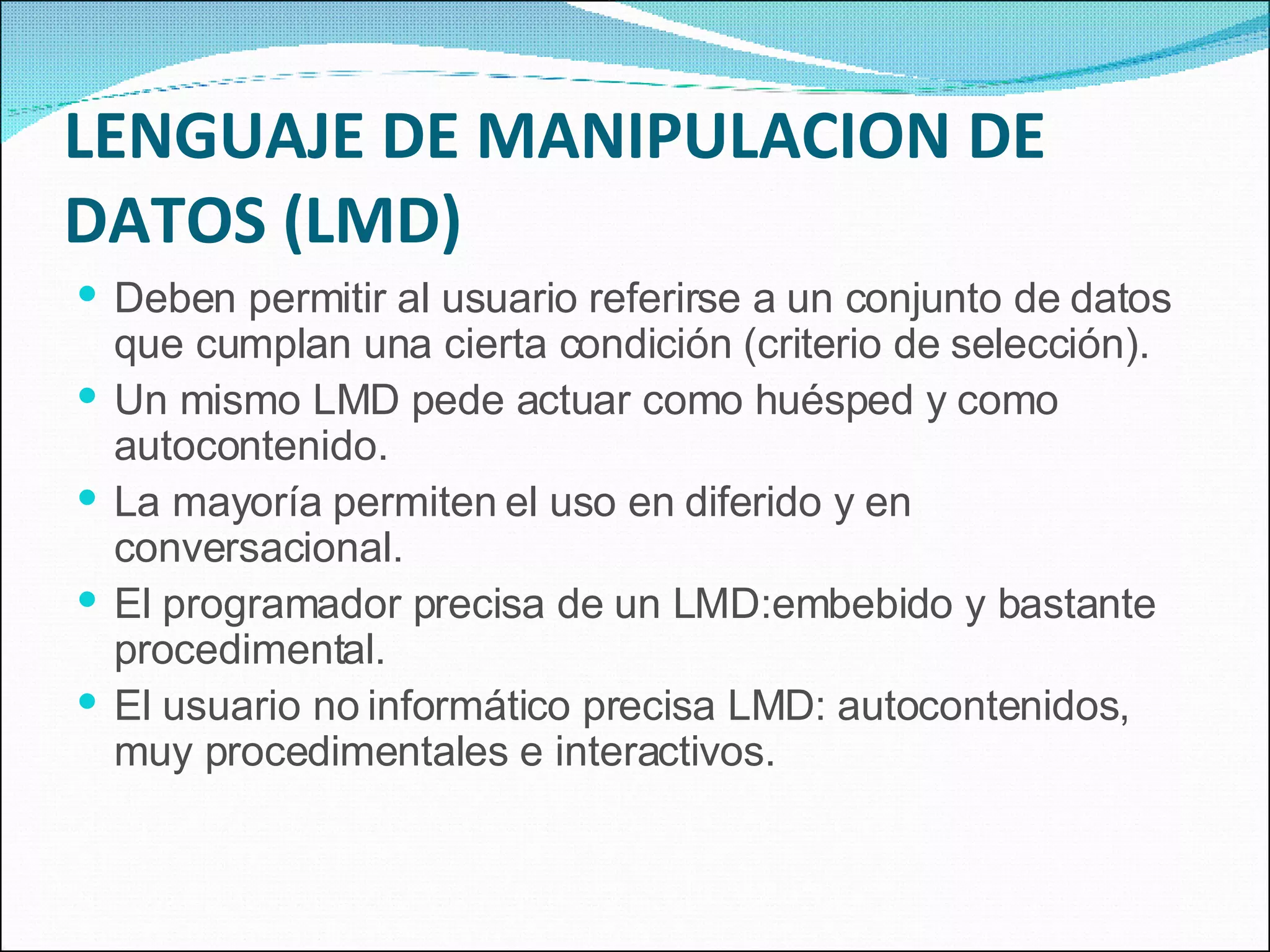 LENGUAJE DE MANIPULACION DE DATOS (LMD) Deben permitir al usuario referirse a un conjunto de datos que cumplan una cierta condición (criterio de selección). Un mismo LMD pede actuar como huésped y como autocontenido. La mayoría permiten el uso en diferido y en conversacional. El programador precisa de un LMD:embebido y bastante procedimental. El usuario no informático precisa LMD: autocontenidos, muy procedimentales e interactivos. 