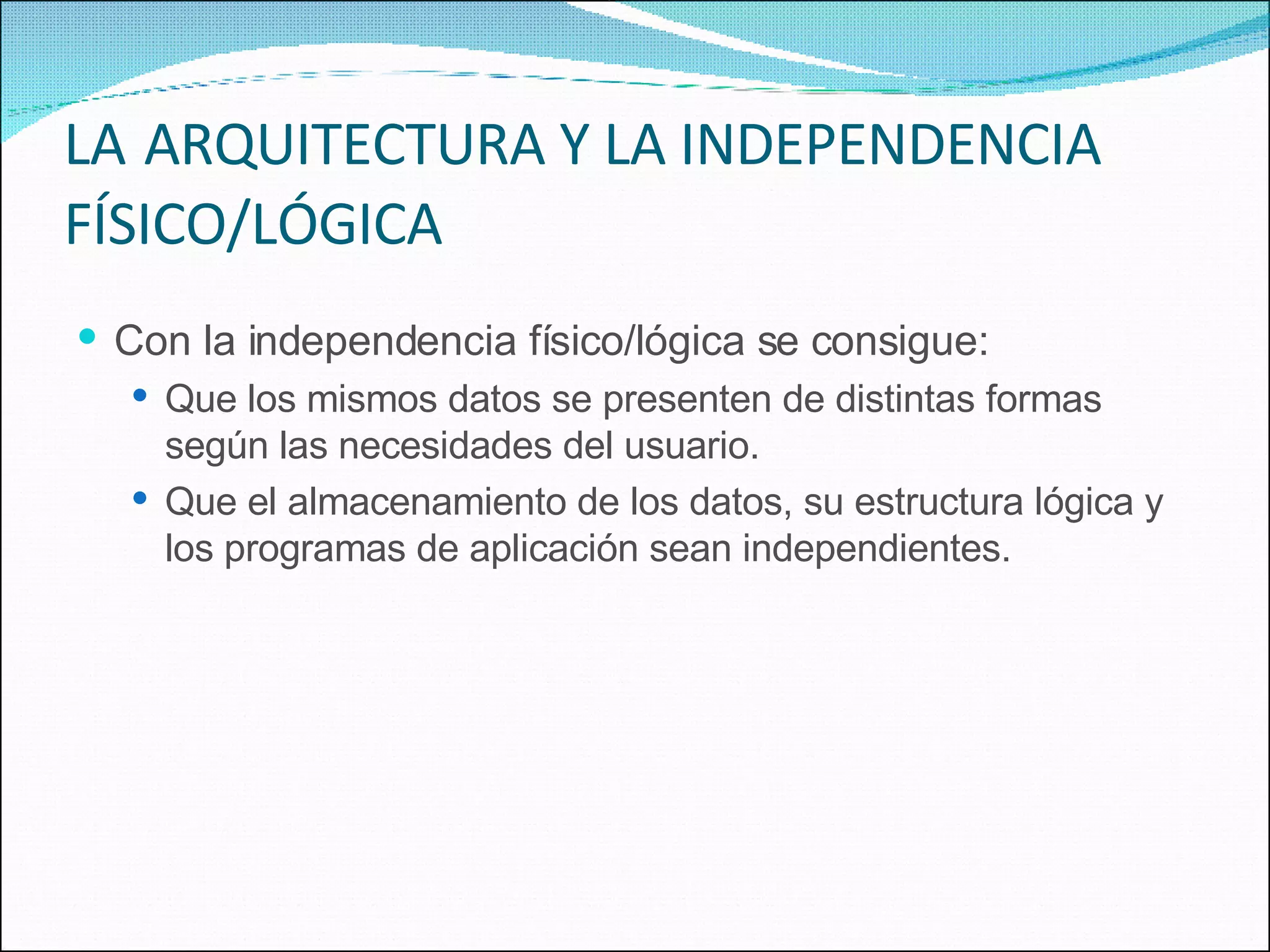 LA   ARQUITECTURA Y LA INDEPENDENCIA FÍSICO/LÓGICA Con la independencia físico/lógica se consigue: Que los mismos datos se presenten de distintas formas según las necesidades del usuario. Que el almacenamiento de los datos, su estructura lógica y los programas de aplicación sean independientes. 