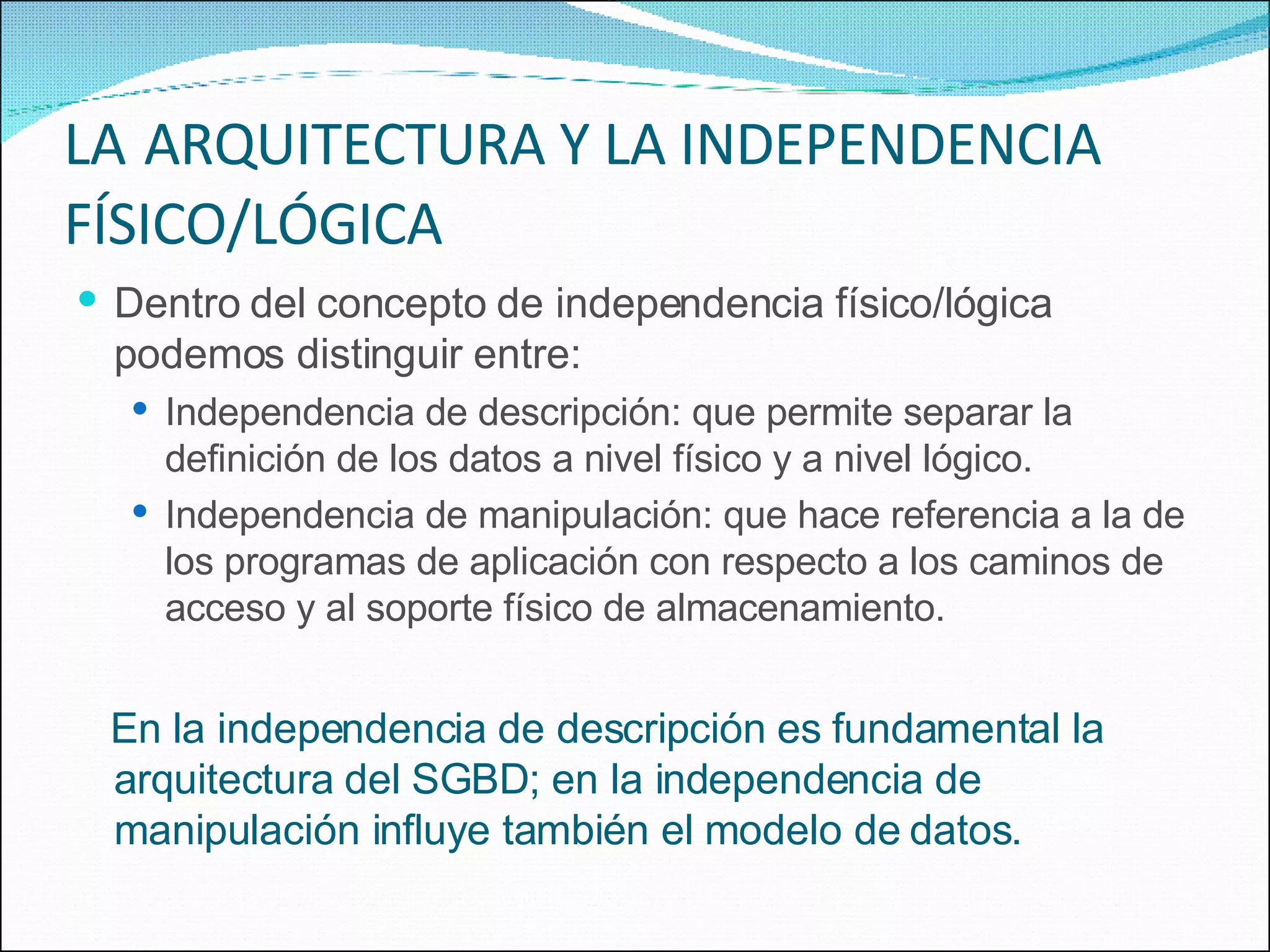 LA   ARQUITECTURA Y LA INDEPENDENCIA FÍSICO/LÓGICA Dentro del concepto de independencia físico/lógica podemos distinguir entre: Independencia de descripción: que permite separar la definición de los datos a nivel físico y a nivel lógico. Independencia de manipulación: que hace referencia a la de los programas de aplicación con respecto a los caminos de acceso y al soporte físico de almacenamiento. En la independencia de descripción es fundamental la arquitectura del SGBD; en la independencia de manipulación influye también el modelo de datos. 