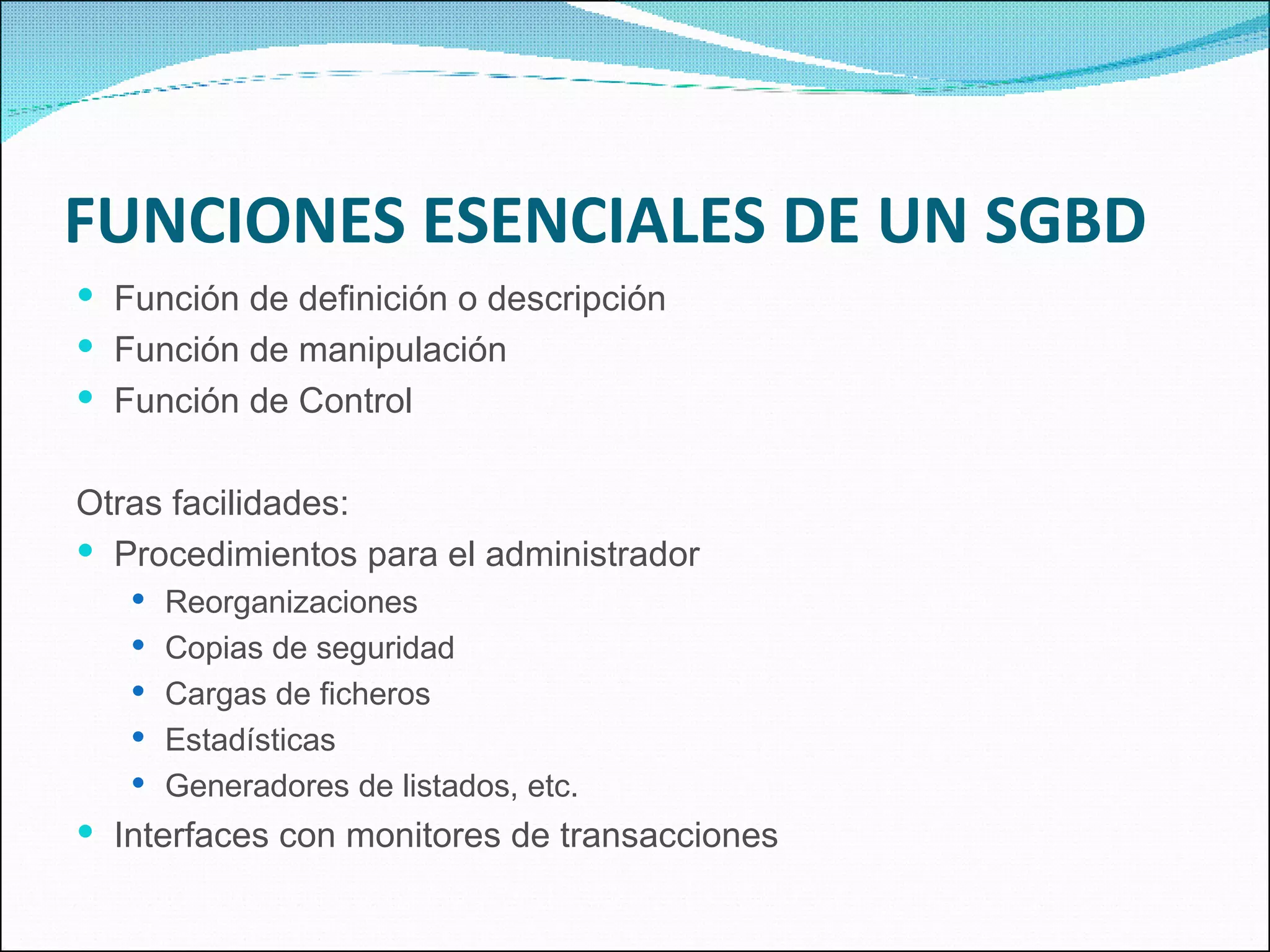FUNCIONES ESENCIALES DE UN SGBD Función de definición o descripción Función de manipulación Función de Control Otras facilidades: Procedimientos para el administrador Reorganizaciones Copias de seguridad Cargas de ficheros Estadísticas Generadores de listados, etc. Interfaces con monitores de transacciones 