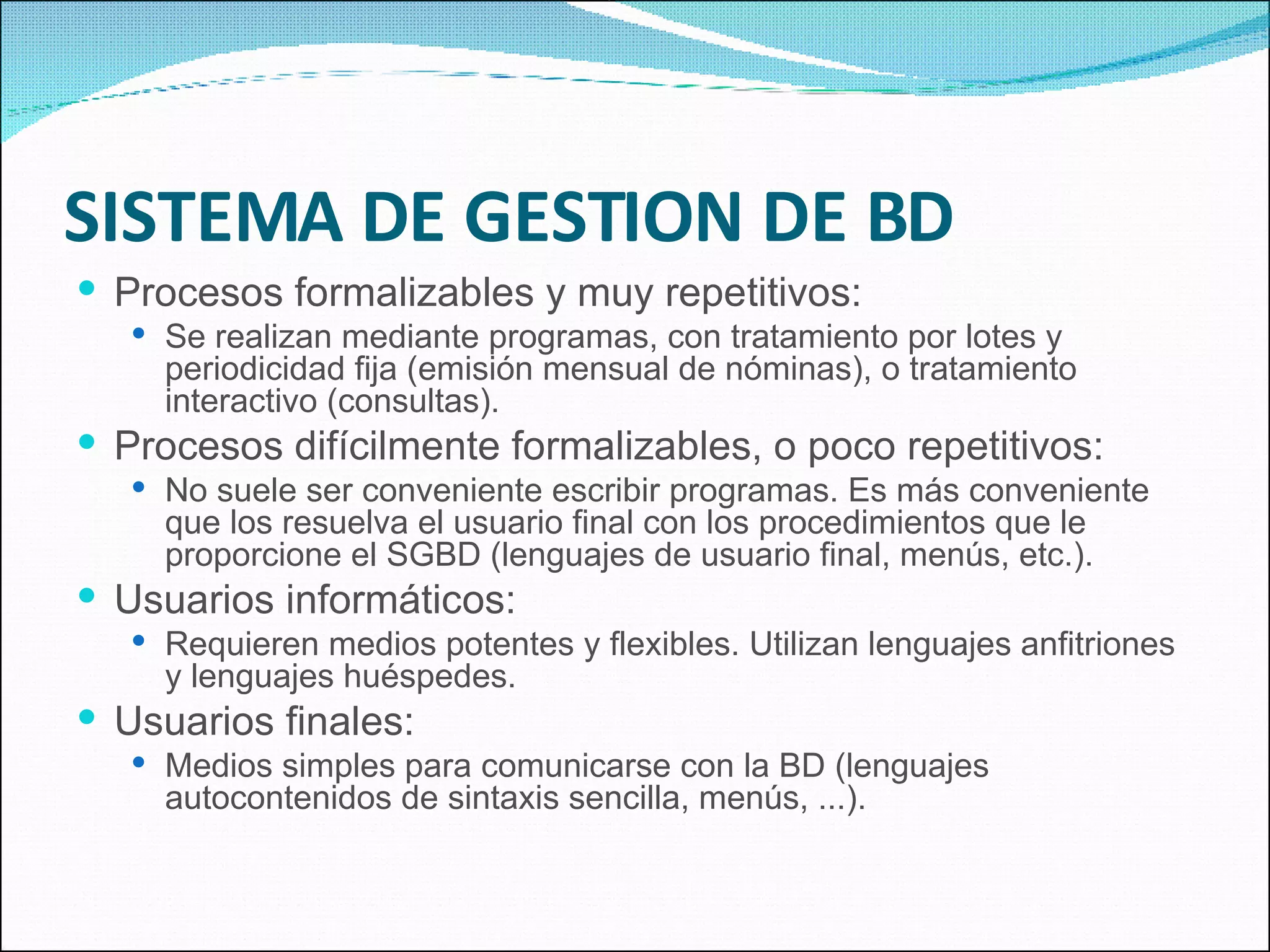 SISTEMA DE GESTION DE BD Procesos formalizables y muy repetitivos: Se realizan mediante programas, con tratamiento por lotes y periodicidad fija (emisión mensual de nóminas), o tratamiento interactivo (consultas). Procesos difícilmente formalizables, o poco repetitivos: No suele ser conveniente escribir programas. Es más conveniente que los resuelva el usuario final con los procedimientos que le proporcione el SGBD (lenguajes de usuario final, menús, etc.). Usuarios informáticos: Requieren medios potentes y flexibles. Utilizan lenguajes anfitriones y lenguajes huéspedes. Usuarios finales: Medios simples para comunicarse con la BD (lenguajes autocontenidos de sintaxis sencilla, menús, ...). 