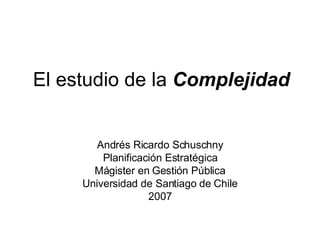 El estudio de la  Complejidad Andrés Ricardo Schuschny Planificación Estratégica Mágister en Gestión Pública Universidad de Santiago de Chile 2007 