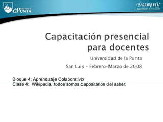 Universidad de la Punta  San Luis – Febrero–Marzo de 2008  Bloque 4: Aprendizaje Colaborativo Clase 4:  Wikipedia, todos somos depositarios del saber.  