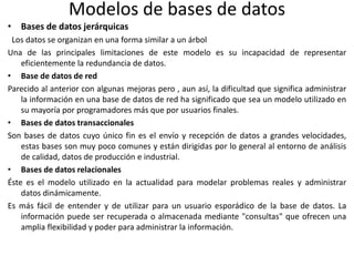 Modelos de bases de datos
• Bases de datos jerárquicas
Los datos se organizan en una forma similar a un árbol
Una de las principales limitaciones de este modelo es su incapacidad de representar
eficientemente la redundancia de datos.
• Base de datos de red
Parecido al anterior con algunas mejoras pero , aun así, la dificultad que significa administrar
la información en una base de datos de red ha significado que sea un modelo utilizado en
su mayoría por programadores más que por usuarios finales.
• Bases de datos transaccionales
Son bases de datos cuyo único fin es el envío y recepción de datos a grandes velocidades,
estas bases son muy poco comunes y están dirigidas por lo general al entorno de análisis
de calidad, datos de producción e industrial.
• Bases de datos relacionales
Éste es el modelo utilizado en la actualidad para modelar problemas reales y administrar
datos dinámicamente.
Es más fácil de entender y de utilizar para un usuario esporádico de la base de datos. La
información puede ser recuperada o almacenada mediante "consultas" que ofrecen una
amplia flexibilidad y poder para administrar la información.
 