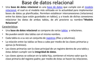 Base de datos relacional
• Una base de datos relacional es una base de datos que cumple con el modelo
relacional, el cual es el modelo más utilizado en la actualidad para implementar
bases de datos ya planificadas. Permiten establecer interconexiones (relaciones)
entre los datos (que están guardados en tablas), y a través de dichas conexiones
relacionar los datos de ambas tablas, de ahí proviene su nombre:"Modelo
Relacional".
Características
• Una base de datos relacional se compone de varias tablas y relaciones.
• No pueden existir dos tablas con el mismo nombre.
• Cada tabla es a su vez un conjunto de registros (filas y columnas).
• La relación entre las tablas se lleva a cabo por medio de las claves primarias y
ajenas (o foráneas).
• Las claves primarias son la clave principal de un registro dentro de una tabla y
éstas deben cumplir con la integridad de datos.
• Las claves ajenas se colocan en la tabla hija, contienen el mismo valor que la
clave primaria del registro padre; por medio de éstas se hacen las relaciones.
 