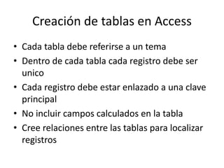 Creación de tablas en Access
• Cada tabla debe referirse a un tema
• Dentro de cada tabla cada registro debe ser
unico
• Cada registro debe estar enlazado a una clave
principal
• No incluir campos calculados en la tabla
• Cree relaciones entre las tablas para localizar
registros
 