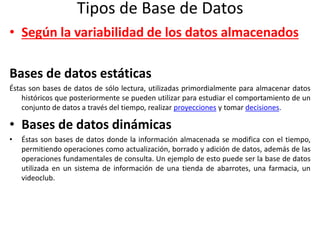 Tipos de Base de Datos
• Según la variabilidad de los datos almacenados
Bases de datos estáticas
Éstas son bases de datos de sólo lectura, utilizadas primordialmente para almacenar datos
históricos que posteriormente se pueden utilizar para estudiar el comportamiento de un
conjunto de datos a través del tiempo, realizar proyecciones y tomar decisiones.
• Bases de datos dinámicas
• Éstas son bases de datos donde la información almacenada se modifica con el tiempo,
permitiendo operaciones como actualización, borrado y adición de datos, además de las
operaciones fundamentales de consulta. Un ejemplo de esto puede ser la base de datos
utilizada en un sistema de información de una tienda de abarrotes, una farmacia, un
videoclub.
 