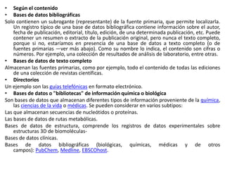 • Según el contenido
• Bases de datos bibliográficas
Solo contienen un subrogante (representante) de la fuente primaria, que permite localizarla.
Un registro típico de una base de datos bibliográfica contiene información sobre el autor,
fecha de publicación, editorial, título, edición, de una determinada publicación, etc. Puede
contener un resumen o extracto de la publicación original, pero nunca el texto completo,
porque si no, estaríamos en presencia de una base de datos a texto completo (o de
fuentes primarias —ver más abajo). Como su nombre lo indica, el contenido son cifras o
números. Por ejemplo, una colección de resultados de análisis de laboratorio, entre otras.
• Bases de datos de texto completo
Almacenan las fuentes primarias, como por ejemplo, todo el contenido de todas las ediciones
de una colección de revistas científicas.
• Directorios
Un ejemplo son las guías telefónicas en formato electrónico.
• Bases de datos o "bibliotecas" de información química o biológica
Son bases de datos que almacenan diferentes tipos de información proveniente de la química,
las ciencias de la vida o médicas. Se pueden considerar en varios subtipos:
Las que almacenan secuencias de nucleótidos o proteínas.
Las bases de datos de rutas metabólicas.
Bases de datos de estructura, comprende los registros de datos experimentales sobre
estructuras 3D de biomoléculas-
Bases de datos clínicas.
Bases de datos bibliográficas (biológicas, químicas, médicas y de otros
campos): PubChem, Medline, EBSCOhost.
 