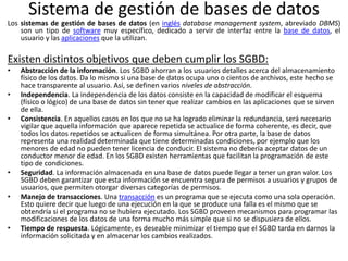 Sistema de gestión de bases de datos
Los sistemas de gestión de bases de datos (en inglés database management system, abreviado DBMS)
son un tipo de software muy específico, dedicado a servir de interfaz entre la base de datos, el
usuario y las aplicaciones que la utilizan.
Existen distintos objetivos que deben cumplir los SGBD:
• Abstracción de la información. Los SGBD ahorran a los usuarios detalles acerca del almacenamiento
físico de los datos. Da lo mismo si una base de datos ocupa uno o cientos de archivos, este hecho se
hace transparente al usuario. Así, se definen varios niveles de abstracción.
• Independencia. La independencia de los datos consiste en la capacidad de modificar el esquema
(físico o lógico) de una base de datos sin tener que realizar cambios en las aplicaciones que se sirven
de ella.
• Consistencia. En aquellos casos en los que no se ha logrado eliminar la redundancia, será necesario
vigilar que aquella información que aparece repetida se actualice de forma coherente, es decir, que
todos los datos repetidos se actualicen de forma simultánea. Por otra parte, la base de datos
representa una realidad determinada que tiene determinadas condiciones, por ejemplo que los
menores de edad no pueden tener licencia de conducir. El sistema no debería aceptar datos de un
conductor menor de edad. En los SGBD existen herramientas que facilitan la programación de este
tipo de condiciones.
• Seguridad. La información almacenada en una base de datos puede llegar a tener un gran valor. Los
SGBD deben garantizar que esta información se encuentra segura de permisos a usuarios y grupos de
usuarios, que permiten otorgar diversas categorías de permisos.
• Manejo de transacciones. Una transacción es un programa que se ejecuta como una sola operación.
Esto quiere decir que luego de una ejecución en la que se produce una falla es el mismo que se
obtendría si el programa no se hubiera ejecutado. Los SGBD proveen mecanismos para programar las
modificaciones de los datos de una forma mucho más simple que si no se dispusiera de ellos.
• Tiempo de respuesta. Lógicamente, es deseable minimizar el tiempo que el SGBD tarda en darnos la
información solicitada y en almacenar los cambios realizados.
 