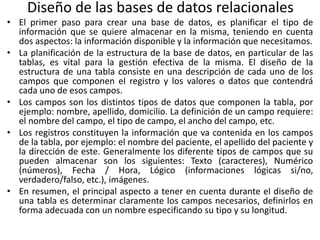 Diseño de las bases de datos relacionales
• El primer paso para crear una base de datos, es planificar el tipo de
información que se quiere almacenar en la misma, teniendo en cuenta
dos aspectos: la información disponible y la información que necesitamos.
• La planificación de la estructura de la base de datos, en particular de las
tablas, es vital para la gestión efectiva de la misma. El diseño de la
estructura de una tabla consiste en una descripción de cada uno de los
campos que componen el registro y los valores o datos que contendrá
cada uno de esos campos.
• Los campos son los distintos tipos de datos que componen la tabla, por
ejemplo: nombre, apellido, domicilio. La definición de un campo requiere:
el nombre del campo, el tipo de campo, el ancho del campo, etc.
• Los registros constituyen la información que va contenida en los campos
de la tabla, por ejemplo: el nombre del paciente, el apellido del paciente y
la dirección de este. Generalmente los diferente tipos de campos que su
pueden almacenar son los siguientes: Texto (caracteres), Numérico
(números), Fecha / Hora, Lógico (informaciones lógicas si/no,
verdadero/falso, etc.), imágenes.
• En resumen, el principal aspecto a tener en cuenta durante el diseño de
una tabla es determinar claramente los campos necesarios, definirlos en
forma adecuada con un nombre especificando su tipo y su longitud.
 