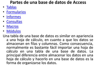 Partes de una base de datos de Access
• Tablas
• Formularios
• Informes
• Consultas
• Macros
• Módulos
Una tabla de una base de datos es similar en apariencia
a una hoja de cálculo, en cuanto a que los datos se
almacenan en filas y columnas. Como consecuencia,
normalmente es bastante fácil importar una hoja de
cálculo en una tabla de una base de datos. La
principal diferencia entre almacenar los datos en una
hoja de cálculo y hacerlo en una base de datos es la
forma de organizarse los datos.
 