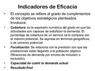 Indicadores de Eficacia El concepto se refiere al grado de cumplimientos de los objetivos estratégicos planteados. Involucra: Cobertura : es la expresión numérica del grado en que las actividades son capaces de satisfacer la demanda. El porcentaje de cobertura de un servicio se lo compara con el máximo potencial. Se expresa en términos geográficos, o de universo potencial.  Focalización : Se relaciona con la precisión con que las prestaciones están llegando a la población objetivo (filtraciones de demanda por errores de inclusión o exclusión).  Capacidad de cubrir la demanda actual Resultado final 