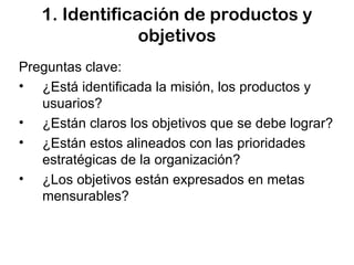 1. Identificación de productos y objetivos Preguntas clave: ¿Está identificada la misión, los productos y usuarios? ¿Están claros los objetivos que se debe lograr? ¿Están estos alineados con las prioridades estratégicas de la organización? ¿Los objetivos están expresados en metas mensurables? 
