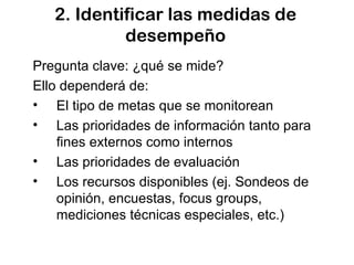 2. Identificar las medidas de desempeño Pregunta clave: ¿qué se mide? Ello dependerá de: El tipo de metas que se monitorean Las prioridades de información tanto para fines externos como internos Las prioridades de evaluación Los recursos disponibles (ej. Sondeos de opinión, encuestas, focus groups, mediciones técnicas especiales, etc.) 