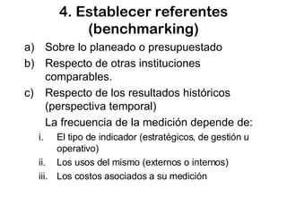 4. Establecer referentes (benchmarking) Sobre lo planeado o presupuestado Respecto de otras instituciones comparables.  Respecto de los resultados históricos (perspectiva temporal) La frecuencia de la medición depende de: El tipo de indicador (estratégicos, de gestión u operativo) Los usos del mismo (externos o internos) Los costos asociados a su medición 
