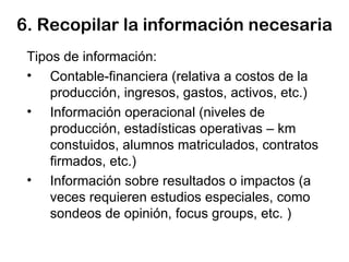 6. Recopilar la información necesaria Tipos de información: Contable-financiera (relativa a costos de la producción, ingresos, gastos, activos, etc.) Información operacional (niveles de producción, estadísticas operativas – km constuidos, alumnos matriculados, contratos firmados, etc.) Información sobre resultados o impactos (a veces requieren estudios especiales, como sondeos de opinión, focus groups, etc. ) 