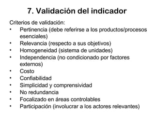 7. Validación del indicador Criterios de validación: Pertinencia (debe referirse a los productos/procesos esenciales) Relevancia (respecto a sus objetivos) Homogeneidad (sistema de unidades) Independencia (no condicionado por factores externos)  Costo  Confiabilidad Simplicidad y comprensividad No redundancia Focalizado en áreas controlables Participación (involucrar a los actores relevantes) 
