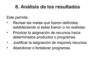 8. Análisis de los resultados Este permite: Revisar las metas que fueron definidas, estableciendo si éstas fueron o no realistas. Priorizar la asignación de recursos hacia determinados productos o programas. Justificar la asignación de mayores recursos. Abandonar o fortalecer programas.  