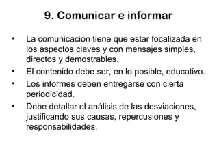 9. Comunicar e informar La comunicación tiene que estar focalizada en los aspectos claves y con mensajes simples, directos y demostrables. El contenido debe ser, en lo posible, educativo. Los informes deben entregarse con cierta periodicidad. Debe detallar el análisis de las desviaciones, justificando sus causas, repercusiones y responsabilidades. 