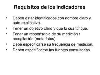 Requisitos de los indicadores Deben estar identificados con nombre claro y auto-explicativo. Tener un objetivo claro y que lo cuantifique. Tener un responsable de su medición / recopilación (metadatos) Debe especificarse su frecuencia de medición. Deben especificarse las fuentes consultadas. 