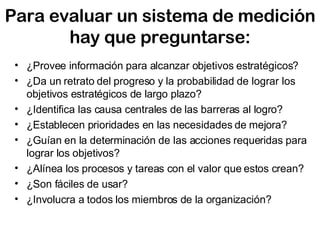 Para evaluar un sistema de medición hay que preguntarse: ¿ Provee información para alcanzar objetivos estratégicos? ¿ Da un retrato del progreso y la probabilidad de lograr los objetivos estratégicos de largo plazo? ¿ Identifica las causa centrales de las barreras al logro? ¿ Establecen prioridades en las necesidades de mejora? ¿ Guían en la determinación de las acciones requeridas para lograr los objetivos? ¿ Alínea los procesos y tareas con el valor que estos crean?  ¿ Son fáciles de usar? ¿ Involucra a todos los miembros de la organización? 