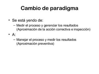 Cambio de paradigma Se está yendo de: Medir el proceso y gerenciar los resultados (Aproximación de la acción correctiva e inspección) A: Manejar el proceso y medir los resultados (Aproximación preventiva) 