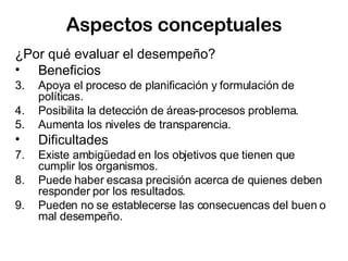Aspectos conceptuales ¿ Por qué evaluar el desempeño? Beneficios Apoya el proceso de planificación y formulación de políticas. Posibilita la detección de áreas-procesos problema. Aumenta los niveles de transparencia. Dificultades Existe ambigüedad en los objetivos que tienen que cumplir los organismos. Puede haber escasa precisión acerca de quienes deben responder por los resultados. Pueden no se establecerse las consecuencas del buen o mal desempeño. 
