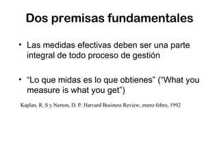Dos premisas fundamentales Las medidas efectivas deben ser una parte integral de todo proceso de gestión “ Lo que midas es lo que obtienes” (“What you measure is what you get”) Kaplan, R. S y Norton, D. P. Harvard Business Review, enero-febro, 1992 