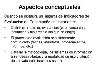 Aspectos conceptuales Cuando se instaura un sistema de Indicadores de Evaluación de Desempeño es importante: Definir el ámbito de evaluación (el universo de la institución y las áreas a las que se dirige) El proceso de evaluación sea claramente comunicado (fechas, mandatos, procedimientos, informes, etc.) Detallar la metodología, los sistemas de información a ser desarrollados y la modalidad de uso y difusión de la evaluación hacia los actores.  