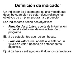 Definición de indicador Un indicador de desempeño es una medida que describe cuan bien se están desarrollando los objetivos de un plan, programa o proyecto.  Los indicadores tienen dos objetivos: Función descriptiva : aporte de información sobre el estado real de una actuación o programa. Ej.: # de estudiantes que reciben becas. Función valorativa : añade a lo anterior un “juicio de valor” basado en antecedentes objetivos. Ej.: # de becas entregadas / # alumnos carenciados.  