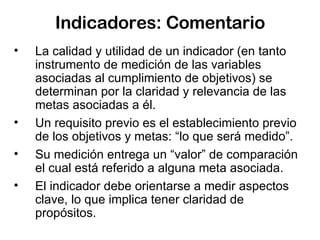 Indicadores: Comentario La calidad y utilidad de un indicador (en tanto instrumento de medición de las variables asociadas al cumplimiento de objetivos) se determinan por la claridad y relevancia de las metas asociadas a él.  Un requisito previo es el establecimiento previo de los objetivos y metas: “lo que será medido”. Su medición entrega un “valor” de comparación el cual está referido a alguna meta asociada. El indicador debe orientarse a medir aspectos clave, lo que implica tener claridad de propósitos. 