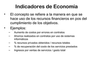 Indicadores de Economía El concepto se refiere a la manera en que se hace uso de los recursos financieros en pos del cumplimiento de los objetivos.  Ejemplos: Aumento de costos por errores en contratos Ahorros realizados en contratos por uso de sistemas informáticos  % recursos privados obtenidos / recursos totales % de recuperación del costo de los servicios prestados Ingresos por ventas de servicios / gasto total 