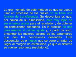La gran ventaja de este método es que se puede usar en procesos de los cuales  no se tiene una función de transferencia . Su desventaja es que, por causa de su simplicidad,  está muy lejos de ser el mejor ajuste  para el regulador y de obtener las condiciones deseadas. En la práctica  se usa para realizar el primer ajuste  y, a partir de esto, encontrar los mejores valores de los parámetros que den las condiciones deseadas. Otra desventaja, es el  riesgo  que se corre al tratar de llegar al margen de estabilidad, ya que el sistema se vuelve resonante (oscilatorio). 