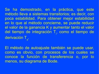 Se ha demostrado, en la práctica, que este método lleva a sistemas transitorios; es decir, con poca estabilidad. Para obtener mejor estabilidad en lo que al método concierne, se puede reducir el valor de la ganancia K y aumentar tanto el valor del tiempo de integración T i , como el tiempo de derivación T d . El método de autoajuste también se puede usar, como es obvio, con procesos de los cuales se conoce la función de transferencia o, por lo menos, su diagrama de Bode. 