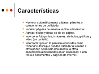 Características Numerar automáticamente páginas, párrafos o componentes de un listado. Imprimir páginas de manera vertical u horizontal. Agregar títulos y notas de pie de página. Incorporar fotografías, imágenes, símbolos, gráficas y video (en pantalla). Incorporar ligas en la pantalla (conocidas como "hipervínculos") que pueden trasladar al usuario a otras partes del mismo documento, a otros documentos almacenados en un disco local o una red o a documentos y páginas de Internet. 