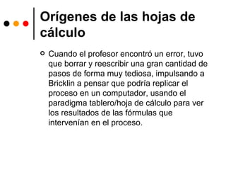 Orígenes de las hojas de cálculo Cuando el profesor encontró un error, tuvo que borrar y reescribir una gran cantidad de pasos de forma muy tediosa, impulsando a Bricklin a pensar que podría replicar el proceso en un computador, usando el paradigma tablero/hoja de cálculo para ver los resultados de las fórmulas que intervenían en el proceso. 