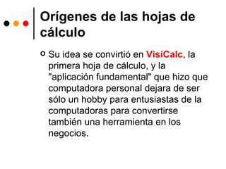 Orígenes de las hojas de cálculo Su idea se convirtió en  VisiCalc , la primera hoja de cálculo, y la "aplicación fundamental" que hizo que computadora personal dejara de ser sólo un hobby para entusiastas de la computadoras para convertirse también una herramienta en los negocios. 