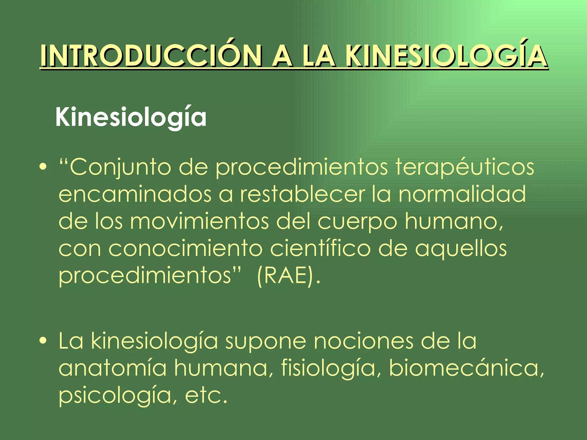 “ Conjunto de procedimientos terapéuticos encaminados a restablecer la normalidad de los movimientos del cuerpo humano, con conocimiento científico de aquellos procedimientos”  (RAE). La kinesiología supone nociones de la anatomía humana, fisiología, biomecánica, psicología, etc. INTRODUCCIÓN A LA KINESIOLOGÍA Kinesiología 
