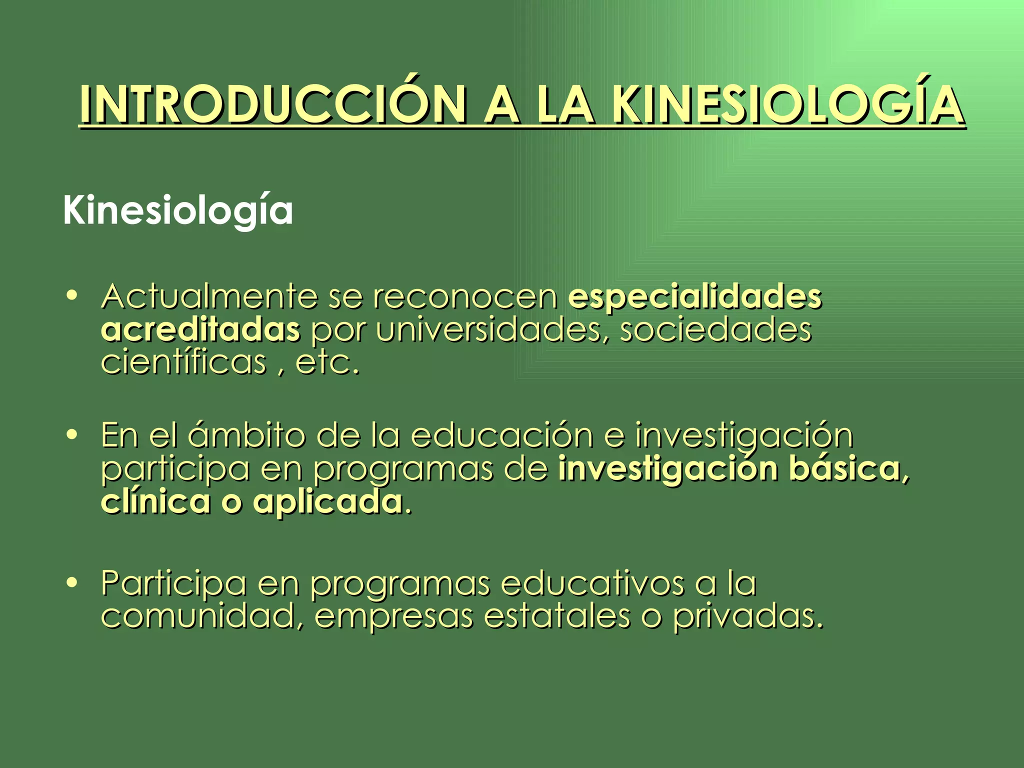 Kinesiología Actualmente se reconocen  especialidades acreditadas  por universidades, sociedades científicas , etc. En el ámbito de la educación e investigación participa en programas de  investigación básica, clínica o aplicada .  Participa en programas educativos a la comunidad, empresas estatales o privadas. INTRODUCCIÓN A LA KINESIOLOGÍA 
