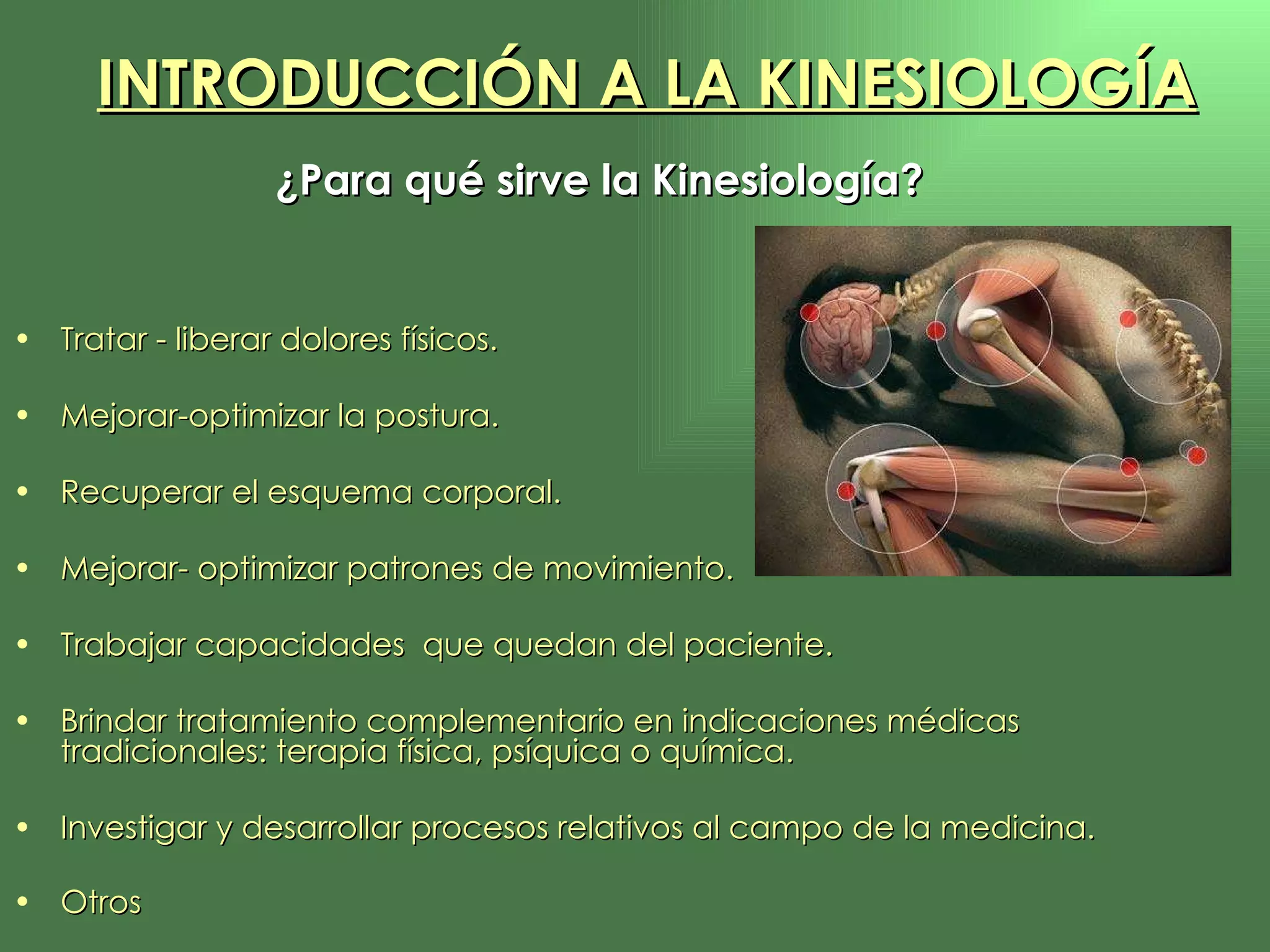 ¿Para qué sirve la Kinesiología?   Tratar - liberar dolores físicos.  Mejorar-optimizar la postura. Recuperar el esquema corporal. Mejorar- optimizar patrones de movimiento. Trabajar capacidades  que quedan del paciente. Brindar tratamiento complementario en indicaciones médicas tradicionales: terapia física, psíquica o química. Investigar y desarrollar procesos relativos al campo de la medicina. Otros INTRODUCCIÓN A LA KINESIOLOGÍA 