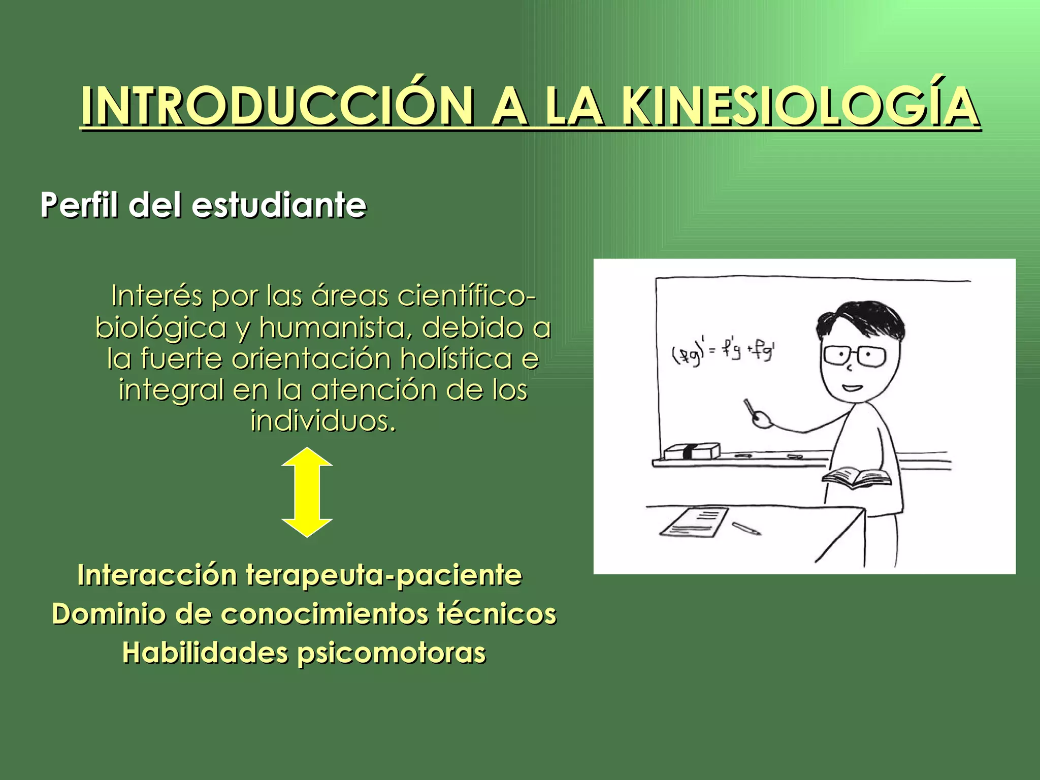 Perfil del estudiante Interés por las áreas científico-biológica y humanista, debido a la fuerte orientación holística e integral en la atención de los individuos. Interacción terapeuta-paciente  Dominio de conocimientos técnicos Habilidades psicomotoras INTRODUCCIÓN A LA KINESIOLOGÍA 