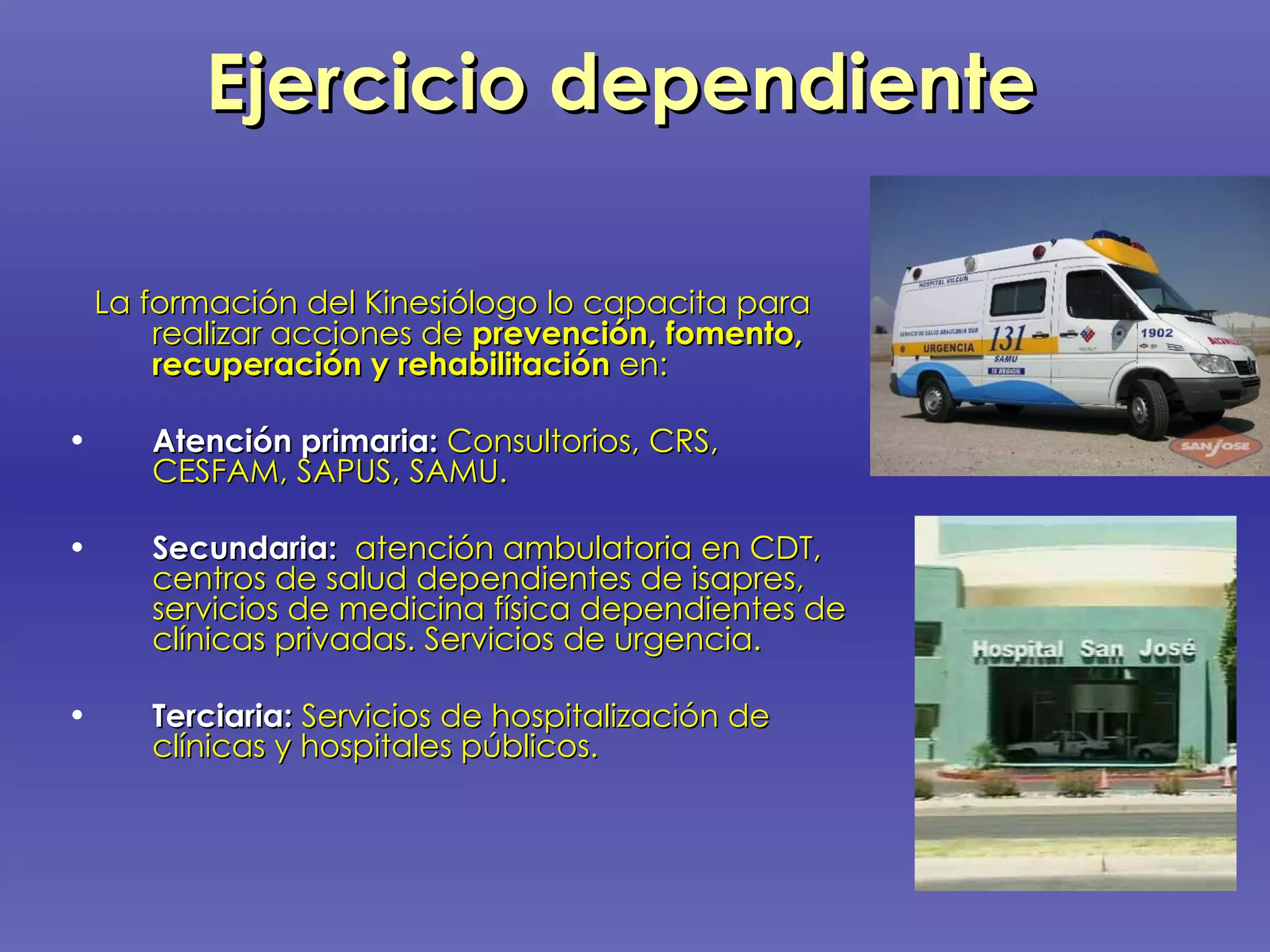 Ejercicio dependiente La formación del Kinesiólogo lo capacita para realizar acciones de  prevención, fomento,  recuperación y rehabilitación  en: Atención primaria:  Consultorios, CRS, CESFAM, SAPUS, SAMU.  Secundaria:   atención ambulatoria en CDT, centros de salud dependientes de isapres, servicios de medicina física dependientes de clínicas privadas. Servicios de urgencia. Terciaria:  Servicios de hospitalización de clínicas y hospitales públicos. 