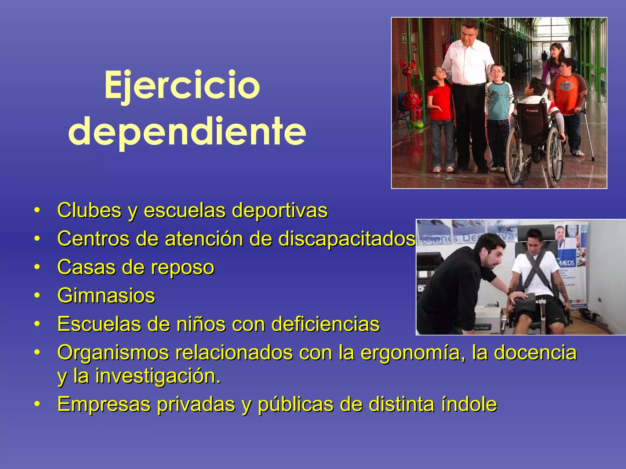 Ejercicio  dependiente Clubes y escuelas deportivas Centros de atención de discapacitados Casas de reposo Gimnasios Escuelas de niños con deficiencias  Organismos relacionados con la ergonomía, la docencia y la investigación.  Empresas privadas y públicas de distinta índole 