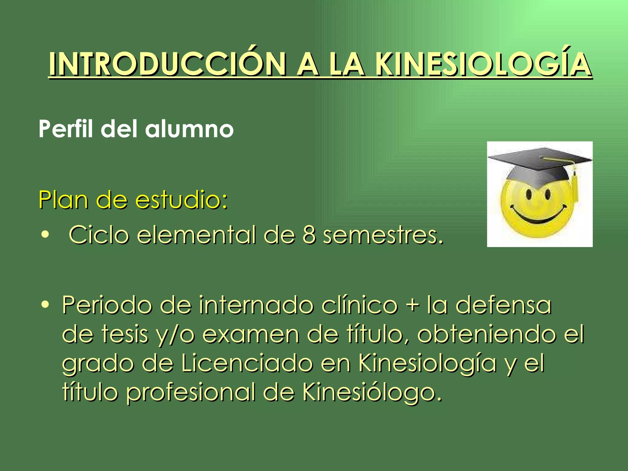 Perfil del alumno Plan de estudio: Ciclo elemental de 8 semestres. Periodo de internado clínico + la defensa de tesis y/o examen de título, obteniendo el grado de Licenciado en Kinesiología y el título profesional de Kinesiólogo. INTRODUCCIÓN A LA KINESIOLOGÍA 