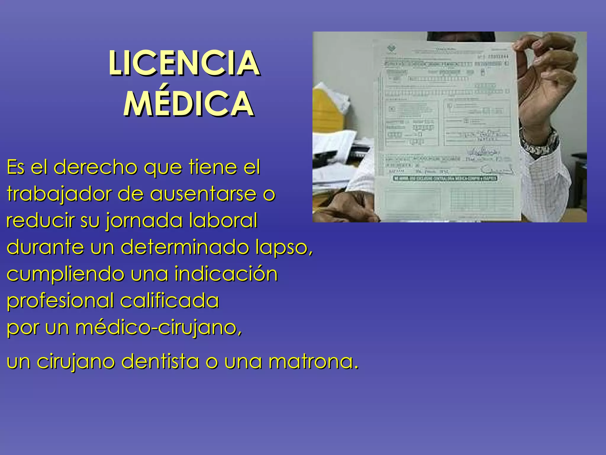 LICENCIA  MÉDICA Es el derecho que tiene el  trabajador de ausentarse o  reducir su jornada laboral  durante un determinado lapso,  cumpliendo una indicación profesional calificada  por un médico-cirujano,  un cirujano dentista o una matrona.   