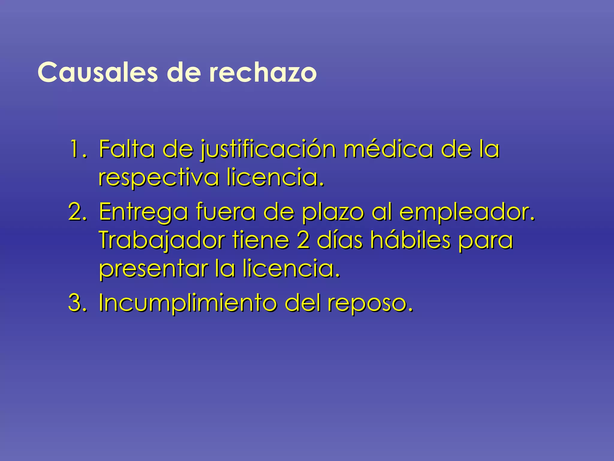 Causales de rechazo   Falta de justificación médica de la respectiva licencia. Entrega fuera de plazo al empleador.  Trabajador tiene 2 días hábiles para presentar la licencia. Incumplimiento del reposo. 