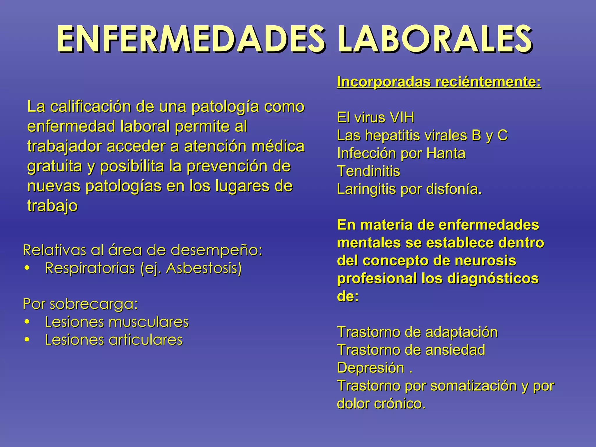 ENFERMEDADES LABORALES Relativas al área de desempeño: Respiratorias (ej. Asbestosis) Por sobrecarga: Lesiones musculares Lesiones articulares La calificación de una patología como enfermedad laboral permite al trabajador acceder a atención médica gratuita y posibilita la prevención de nuevas patologías en los lugares de trabajo  Incorporadas reciéntemente: El virus VIH Las hepatitis virales B y C Infección por Hanta Tendinitis Laringitis por disfonía.  En materia de enfermedades mentales se establece dentro del concepto de neurosis profesional los diagnósticos de:   Trastorno de adaptación Trastorno de ansiedad Depresión . Trastorno por somatización y por dolor crónico.   