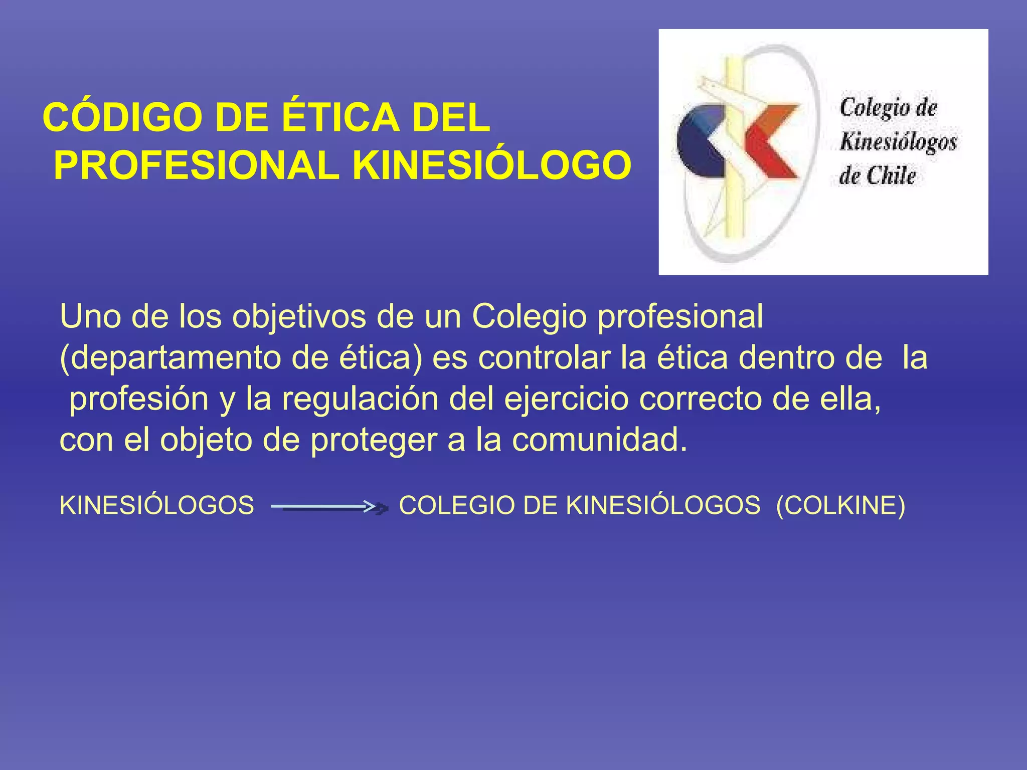 Uno de los objetivos de un Colegio profesional (departamento de ética) es controlar la ética dentro de  la profesión y la regulación del ejercicio correcto de ella,  con el objeto de proteger a la comunidad. KINESIÓLOGOS  COLEGIO DE KINESIÓLOGOS  (COLKINE) CÓDIGO DE ÉTICA DEL PROFESIONAL KINESIÓLOGO 