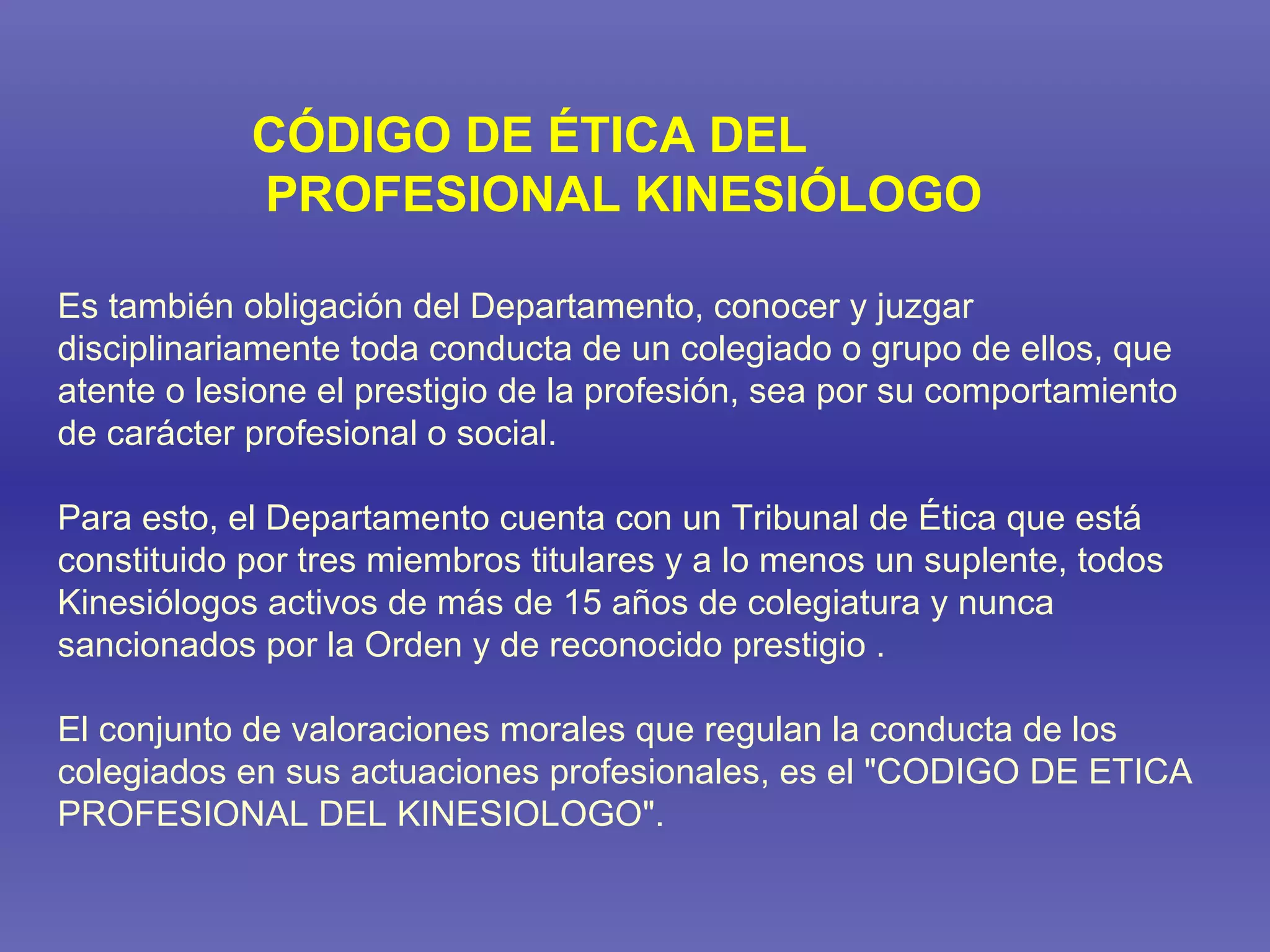 Es también obligación del Departamento, conocer y juzgar disciplinariamente toda conducta de un colegiado o grupo de ellos, que atente o lesione el prestigio de la profesión, sea por su comportamiento de carácter profesional o social. Para esto, el Departamento cuenta con un Tribunal de Ética que está constituido por tres miembros titulares y a lo menos un suplente, todos Kinesiólogos activos de más de 15 años de colegiatura y nunca sancionados por la Orden y de reconocido prestigio . El conjunto de valoraciones morales que regulan la conducta de los colegiados en sus actuaciones profesionales, es el &quot;CODIGO DE ETICA PROFESIONAL DEL KINESIOLOGO&quot;. CÓDIGO DE ÉTICA DEL PROFESIONAL KINESIÓLOGO 